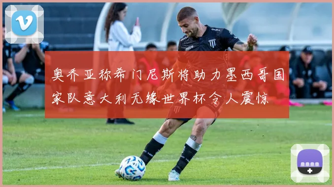 奥乔亚称希门尼斯将助力墨西哥国家队意大利无缘世界杯令人震惊
