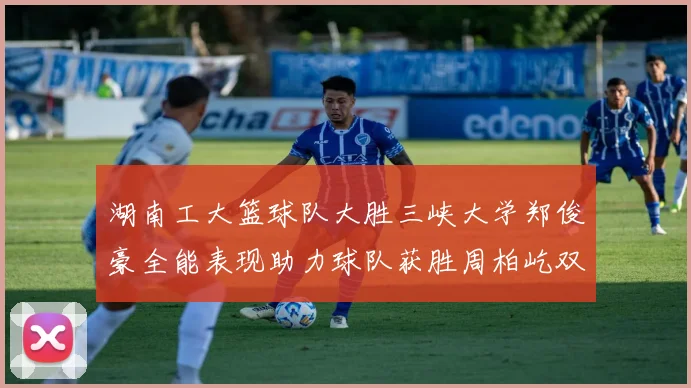 湖南工大篮球队大胜三峡大学郑俊豪全能表现助力球队获胜周柏屹双十数据展现实力