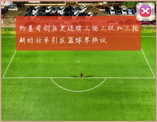 约基奇创历史连续三场三双加三抢断的壮举引发篮球界热议