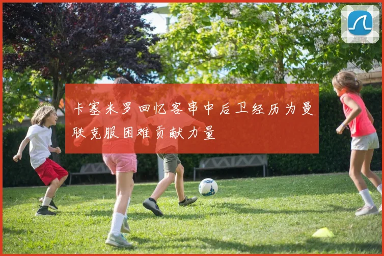 卡塞米罗回忆客串中后卫经历为曼联克服困难贡献力量