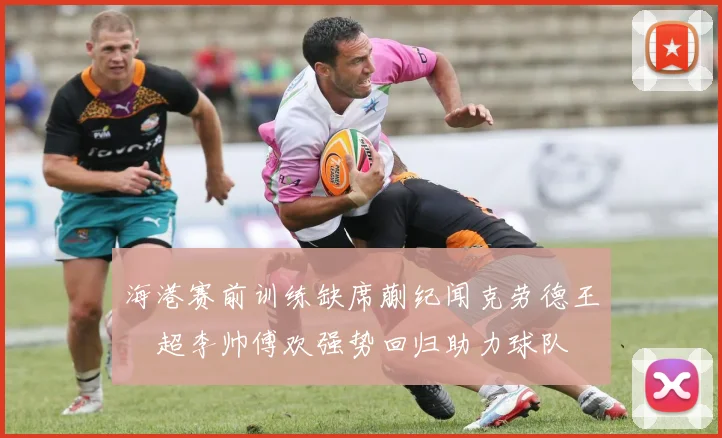 海港赛前训练缺席蒯纪闻克劳德王燊超李帅傅欢强势回归助力球队