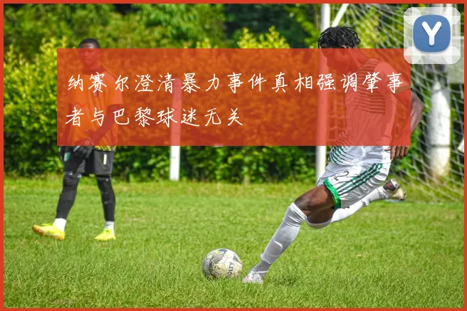 纳赛尔澄清暴力事件真相强调肇事者与巴黎球迷无关