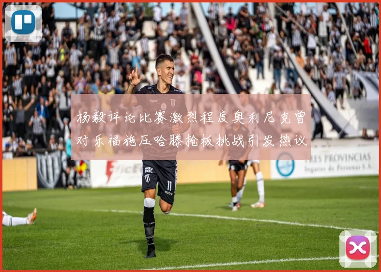 杨毅评论比赛激烈程度奥利尼克曾对乐福施压哈滕抢板挑战引发热议