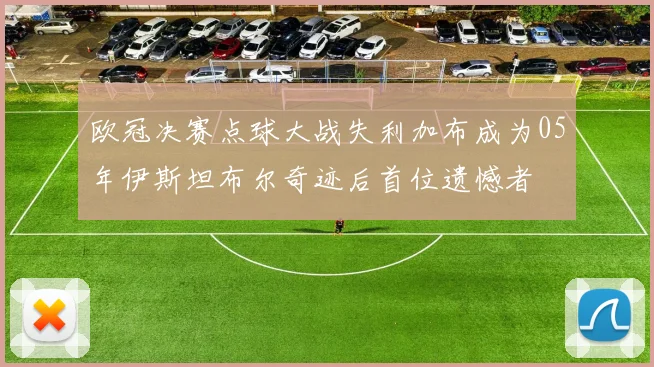 欧冠决赛点球大战失利加布成为05年伊斯坦布尔奇迹后首位遗憾者