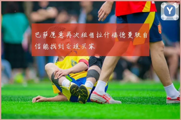 巴萨愿意再次租借拉什福德曼联自信能找到合适买家