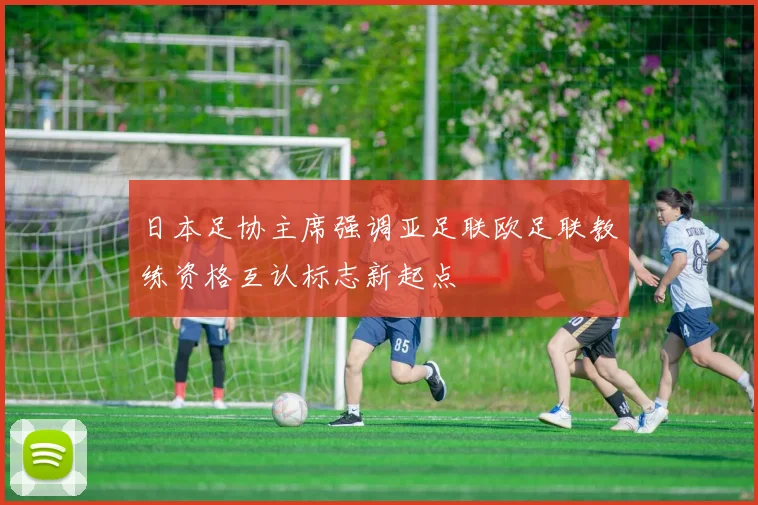 日本足协主席强调亚足联欧足联教练资格互认标志新起点
