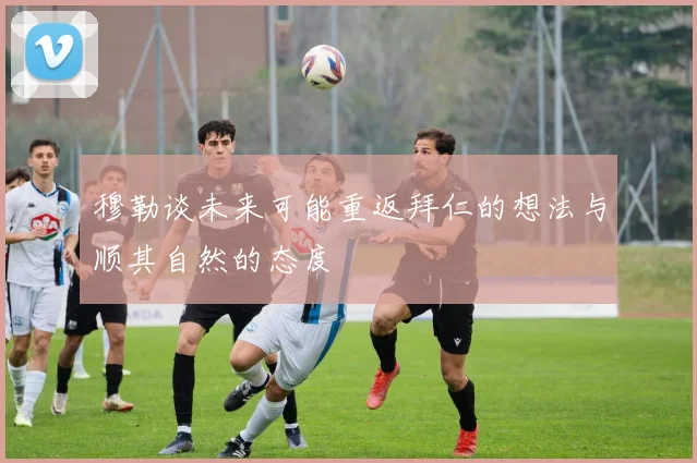 穆勒谈未来可能重返拜仁的想法与顺其自然的态度