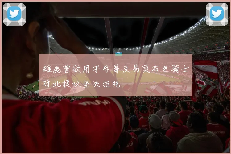 雄鹿曾欲用字母哥交易莫布里骑士对此提议坚决拒绝