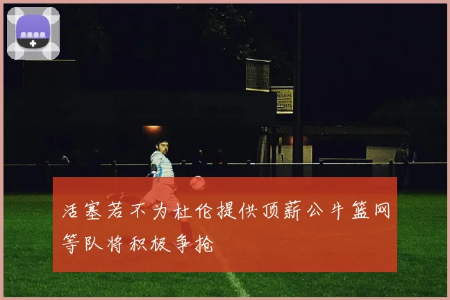 活塞若不为杜伦提供顶薪公牛篮网等队将积极争抢