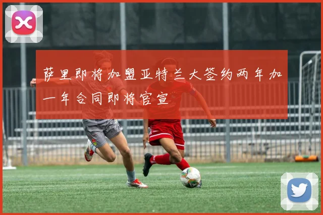 萨里即将加盟亚特兰大签约两年加一年合同即将官宣