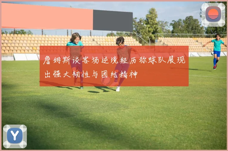 詹姆斯谈客场逆境经历称球队展现出强大韧性与团结精神